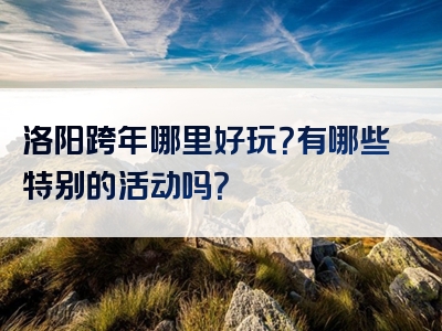 洛阳跨年哪里好玩？有哪些特别的活动吗？