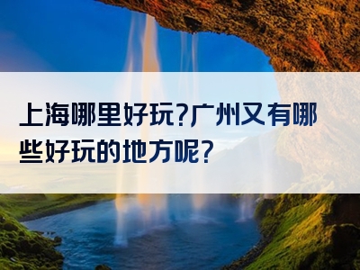 上海哪里好玩？广州又有哪些好玩的地方呢？