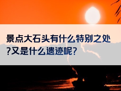 景点大石头有什么特别之处？又是什么遗迹呢？