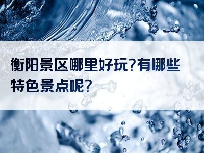 衡阳景区哪里好玩？有哪些特色景点呢？