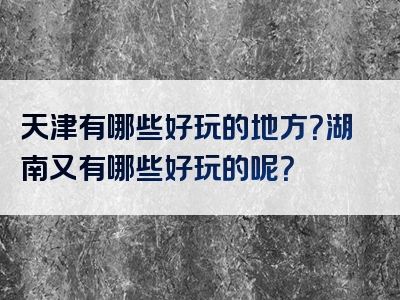 天津有哪些好玩的地方？湖南又有哪些好玩的呢？