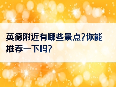 英德附近有哪些景点？你能推荐一下吗？