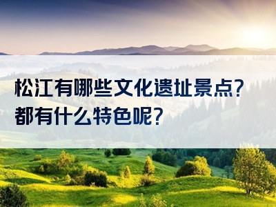 松江有哪些文化遗址景点？都有什么特色呢？