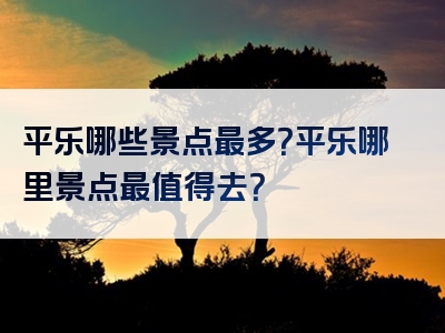 平乐哪些景点最多？平乐哪里景点最值得去？