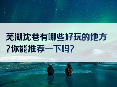 芜湖沈巷有哪些好玩的地方？你能推荐一下吗？