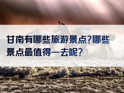 甘南有哪些旅游景点？哪些景点最值得一去呢？