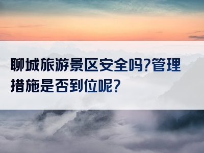 聊城旅游景区安全吗？管理措施是否到位呢？
