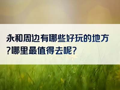 永和周边有哪些好玩的地方？哪里最值得去呢？
