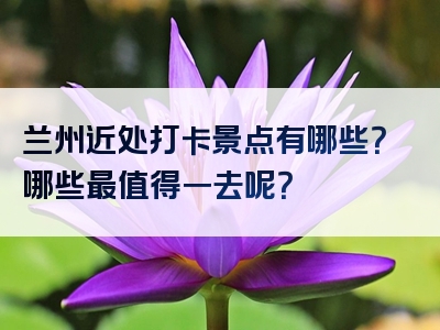兰州近处打卡景点有哪些？哪些最值得一去呢？