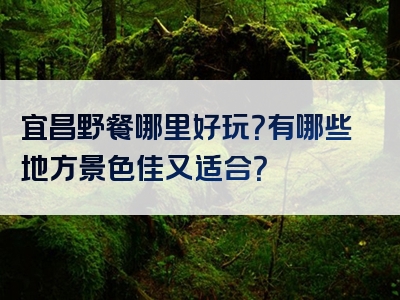 宜昌野餐哪里好玩？有哪些地方景色佳又适合？