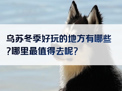 乌苏冬季好玩的地方有哪些？哪里最值得去呢？