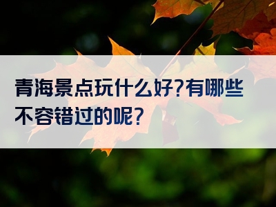 青海景点玩什么好？有哪些不容错过的呢？