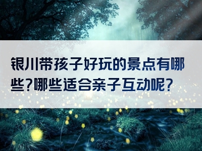 银川带孩子好玩的景点有哪些？哪些适合亲子互动呢？