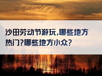 沙田劳动节游玩，哪些地方热门？哪些地方小众？