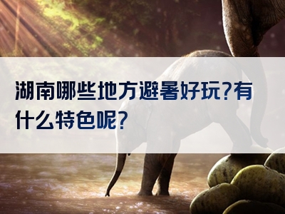 湖南哪些地方避暑好玩？有什么特色呢？