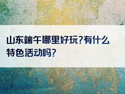 山东端午哪里好玩？有什么特色活动吗？