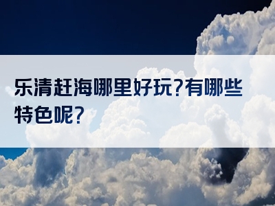 乐清赶海哪里好玩？有哪些特色呢？