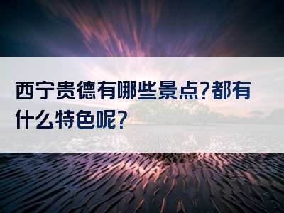 西宁贵德有哪些景点？都有什么特色呢？