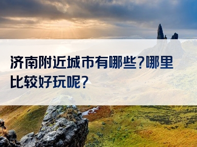 济南附近城市有哪些？哪里比较好玩呢？