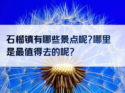 石榴镇有哪些景点呢？哪里是最值得去的呢？