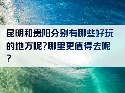 昆明和贵阳分别有哪些好玩的地方呢？哪里更值得去呢？