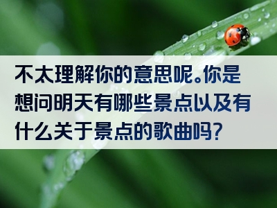 不太理解你的意思呢。你是想问明天有哪些景点以及有什么关于景点的歌曲吗？