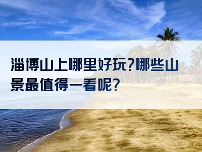 淄博山上哪里好玩？哪些山景最值得一看呢？