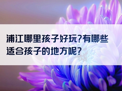 浦江哪里孩子好玩？有哪些适合孩子的地方呢？