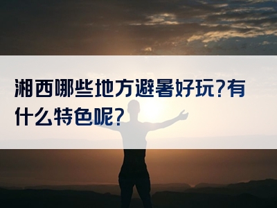 湘西哪些地方避暑好玩？有什么特色呢？