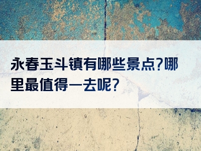 永春玉斗镇有哪些景点？哪里最值得一去呢？