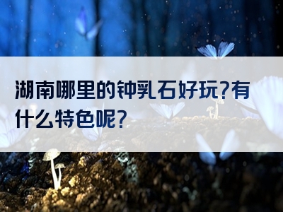 湖南哪里的钟乳石好玩？有什么特色呢？