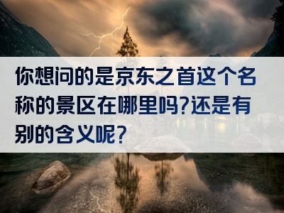 你想问的是京东之首这个名称的景区在哪里吗？还是有别的含义呢？