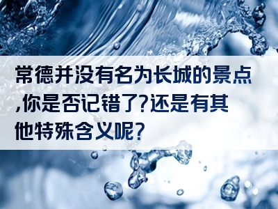常德并没有名为长城的景点，你是否记错了？还是有其他特殊含义呢？