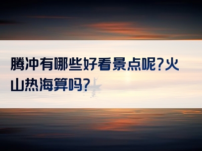 腾冲有哪些好看景点呢？火山热海算吗？