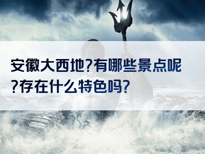 安徽大西地？有哪些景点呢？存在什么特色吗？
