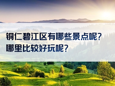 铜仁碧江区有哪些景点呢？哪里比较好玩呢？