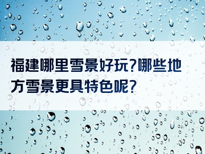 福建哪里雪景好玩？哪些地方雪景更具特色呢？