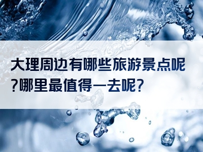 大理周边有哪些旅游景点呢？哪里最值得一去呢？
