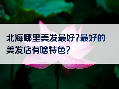 北海哪里美发最好？最好的美发店有啥特色？