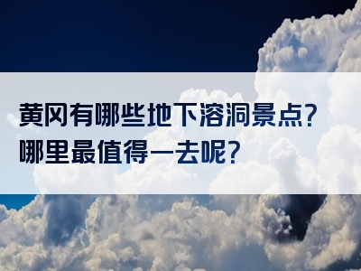 黄冈有哪些地下溶洞景点？哪里最值得一去呢？