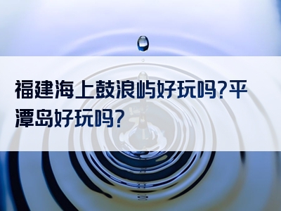 福建海上鼓浪屿好玩吗？平潭岛好玩吗？