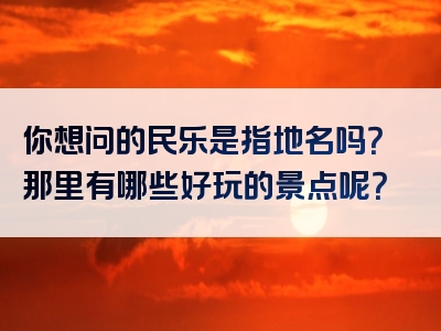 你想问的民乐是指地名吗？那里有哪些好玩的景点呢？