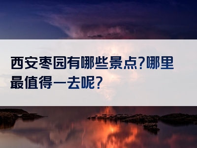 西安枣园有哪些景点？哪里最值得一去呢？