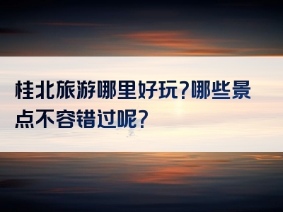 桂北旅游哪里好玩？哪些景点不容错过呢？