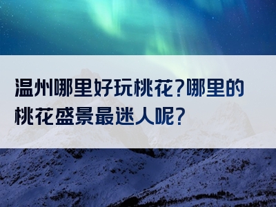 温州哪里好玩桃花？哪里的桃花盛景最迷人呢？