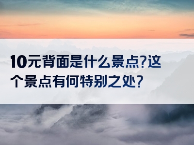 10元背面是什么景点？这个景点有何特别之处？