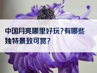 中国月亮哪里好玩？有哪些独特景致可赏？