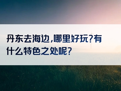 丹东去海边，哪里好玩？有什么特色之处呢？