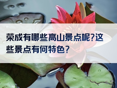 荣成有哪些高山景点呢？这些景点有何特色？