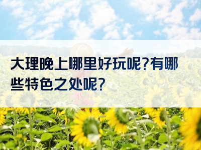 大理晚上哪里好玩呢？有哪些特色之处呢？